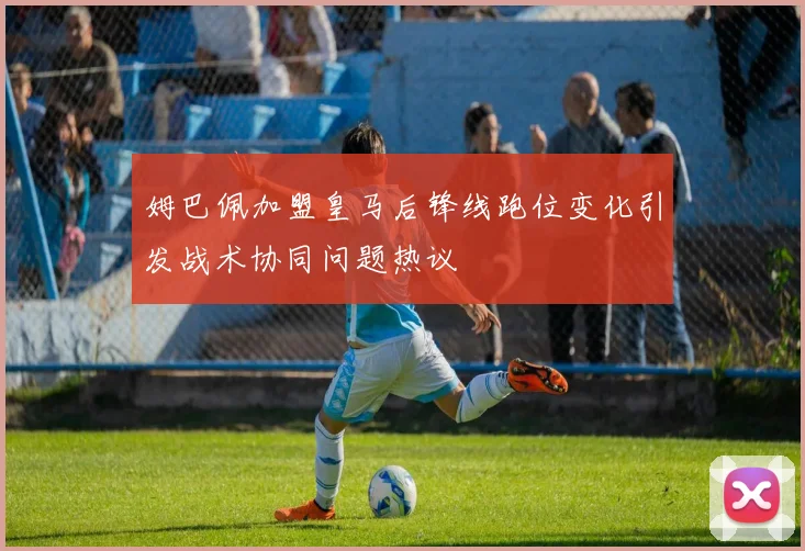 姆巴佩加盟皇马后锋线跑位变化引发战术协同问题热议